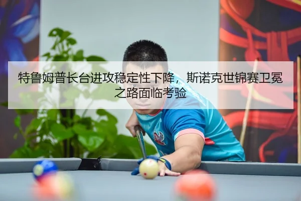 特鲁姆普长台进攻稳定性下降，斯诺克世锦赛卫冕之路面临考验