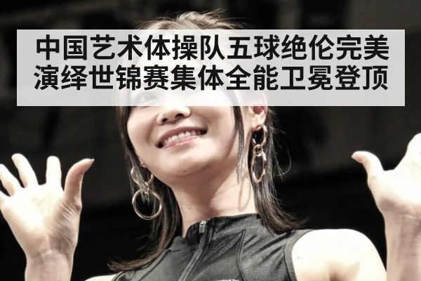 中国艺术体操队五球绝伦完美演绎世锦赛集体全能卫冕登顶