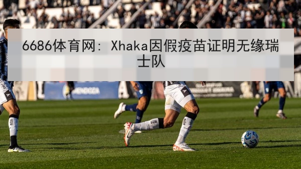 6686体育网: Xhaka因假疫苗证明无缘瑞士队