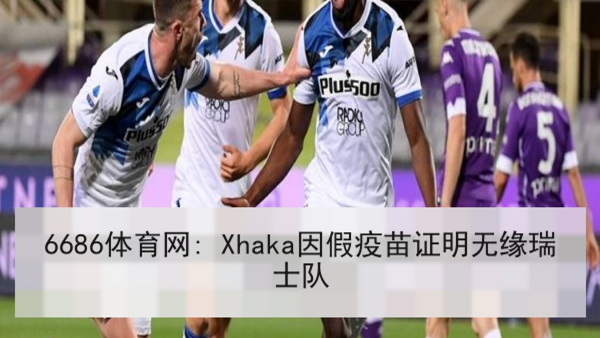 6686体育网: Xhaka因假疫苗证明无缘瑞士队