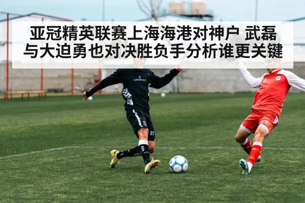 亚冠精英联赛上海海港对神户 武磊与大迫勇也对决胜负手分析谁更关键